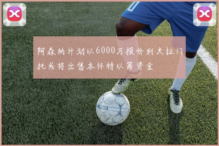 阿森纳计划以6000万报价利夫拉门托或将出售本怀特以筹资金