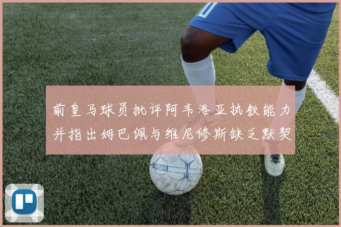 前皇马球员批评阿韦洛亚执教能力并指出姆巴佩与维尼修斯缺乏默契