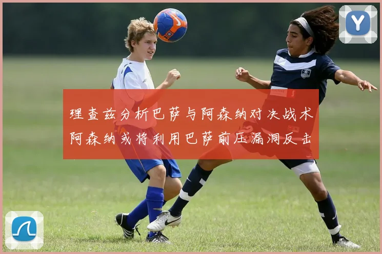 理查兹分析巴萨与阿森纳对决战术阿森纳或将利用巴萨前压漏洞反击成功