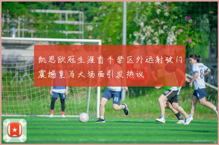 凯恩欧冠生涯首个禁区外远射破门震撼皇马大场面引发热议