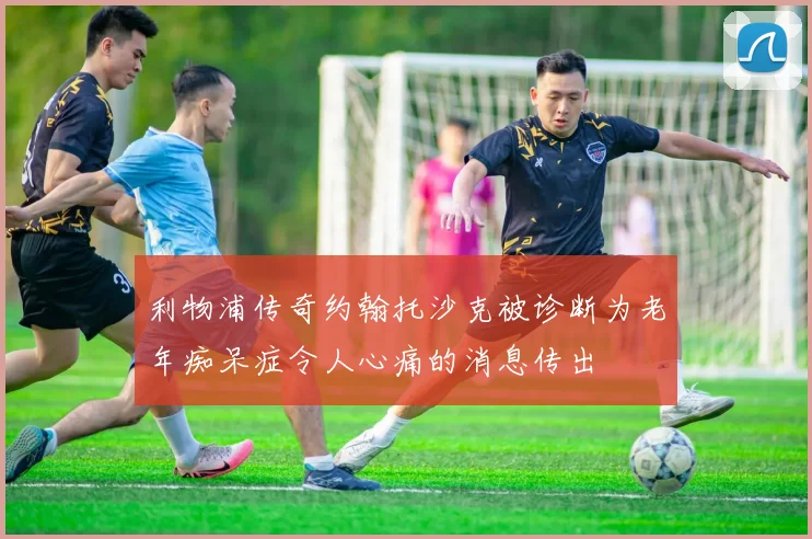 利物浦传奇约翰托沙克被诊断为老年痴呆症令人心痛的消息传出
