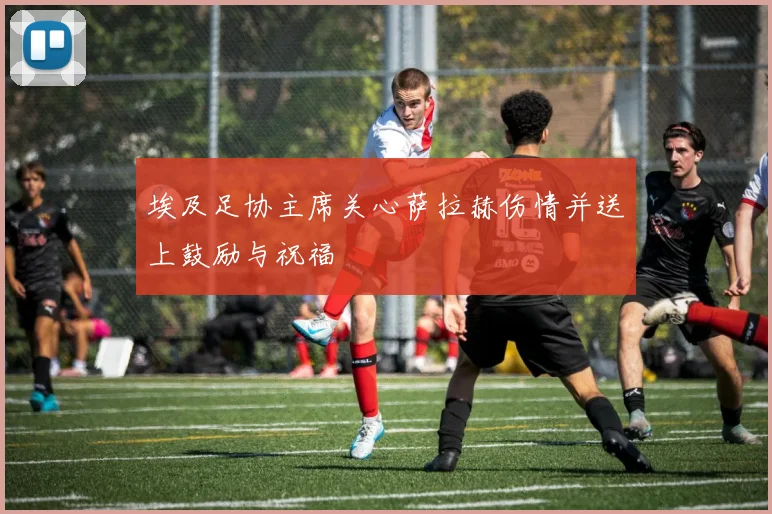 埃及足协主席关心萨拉赫伤情并送上鼓励与祝福