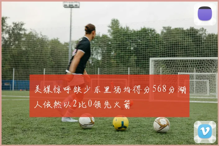 美媒惊呼缺少东里场均得分568分湖人依然以2比0领先火箭