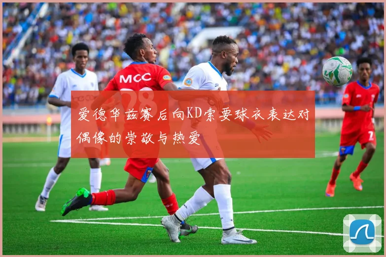 爱德华兹赛后向KD索要球衣表达对偶像的崇敬与热爱