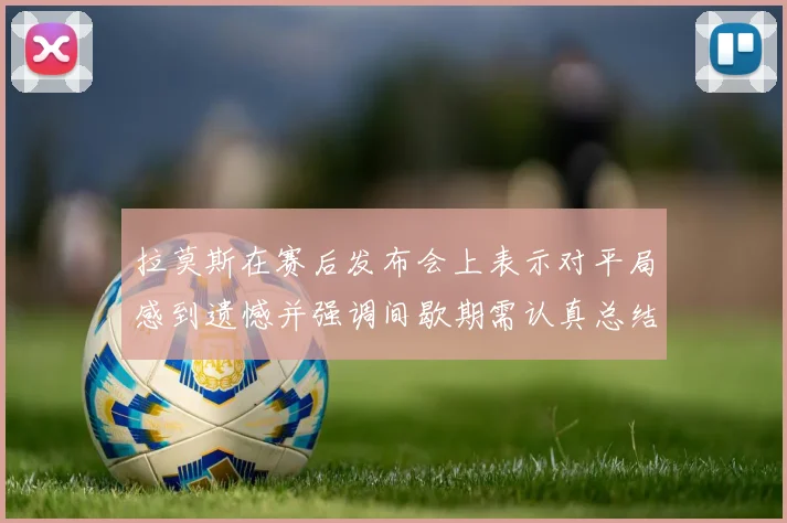 拉莫斯在赛后发布会上表示对平局感到遗憾并强调间歇期需认真总结