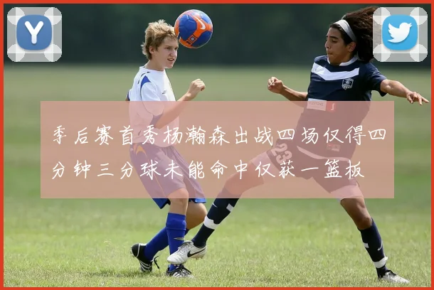 季后赛首秀杨瀚森出战四场仅得四分钟三分球未能命中仅获一篮板