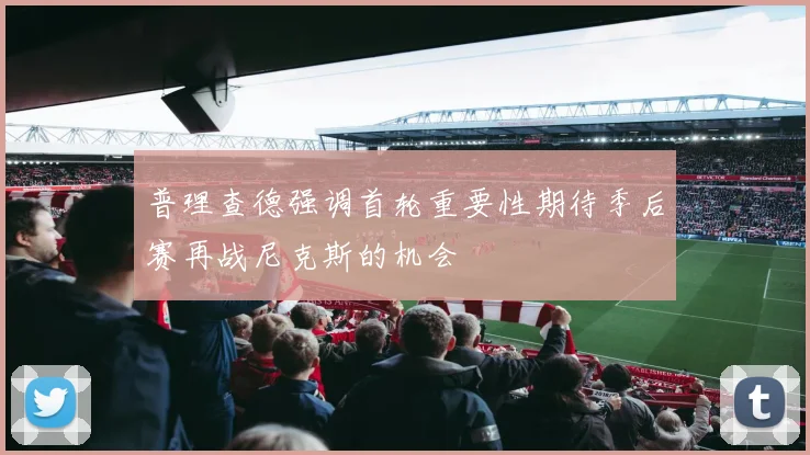 普理查德强调首轮重要性期待季后赛再战尼克斯的机会