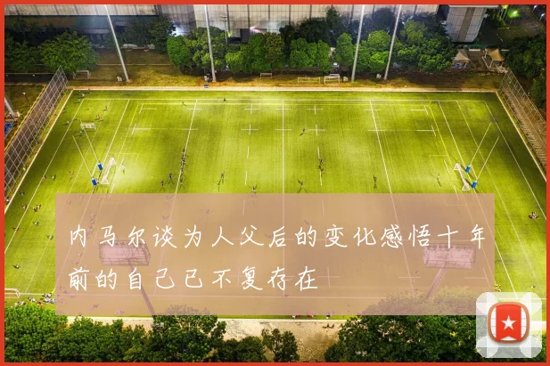 内马尔谈为人父后的变化感悟十年前的自己已不复存在