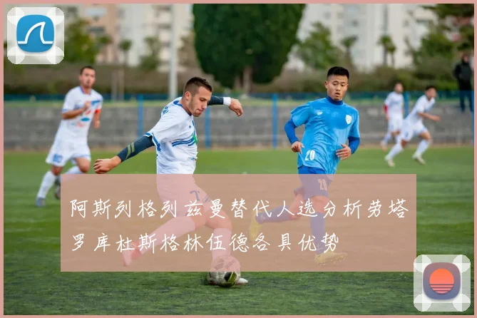 阿斯列格列兹曼替代人选分析劳塔罗库杜斯格林伍德各具优势