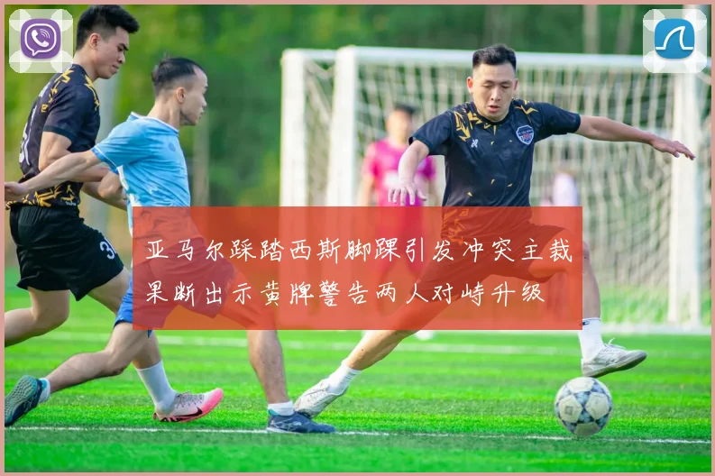 亚马尔踩踏西斯脚踝引发冲突主裁果断出示黄牌警告两人对峙升级