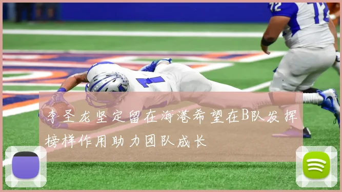李圣龙坚定留在海港希望在B队发挥榜样作用助力团队成长