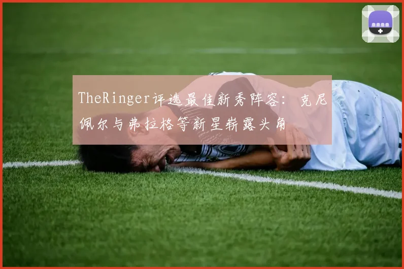 TheRinger评选最佳新秀阵容：克尼佩尔与弗拉格等新星崭露头角