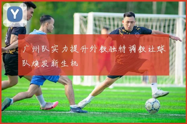 广州队实力提升外教独特调教让球队焕发新生机