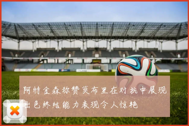 阿特金森称赞莫布里在对抗中展现出色终结能力表现令人惊艳