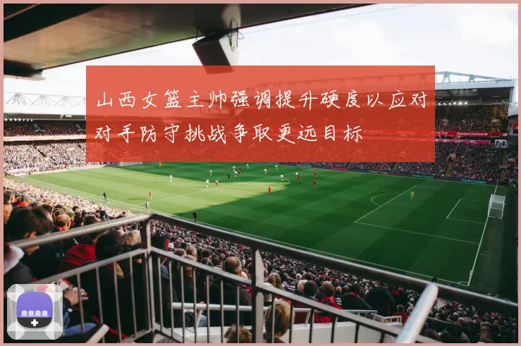 山西女篮主帅强调提升硬度以应对对手防守挑战争取更远目标