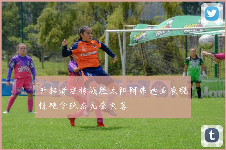 开拓者逆转战胜太阳阿弗迪亚表现惊艳令狄龙无奈失落