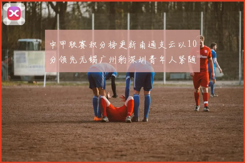 中甲联赛积分榜更新南通支云以10分领先无锡广州豹深圳青年人紧随其后