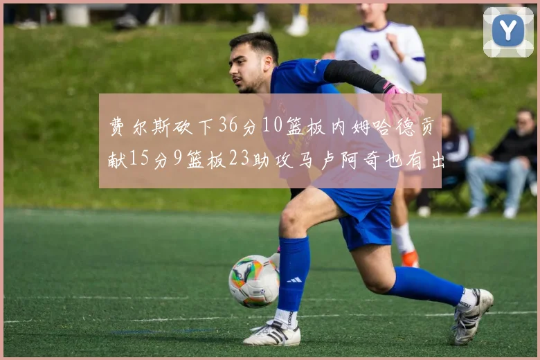 费尔斯砍下36分10篮板内姆哈德贡献15分9篮板23助攻马卢阿奇也有出色表现18分14篮板