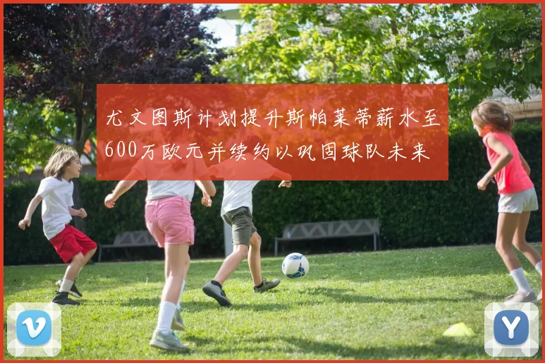 尤文图斯计划提升斯帕莱蒂薪水至600万欧元并续约以巩固球队未来