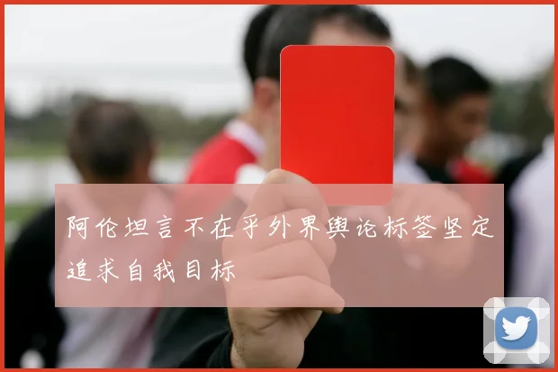 阿伦坦言不在乎外界舆论标签坚定追求自我目标